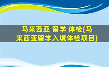 马来西亚 留学 体检(马来西亚留学入境体检项目)